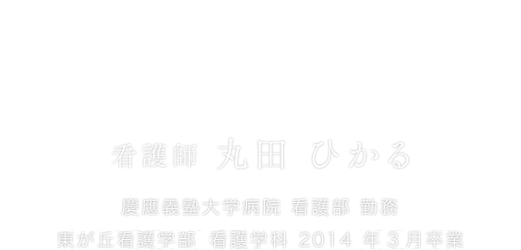 退院後を見すえた看護を行うために。 看護師 丸田 ひかる 慶應義塾大学病院 看護部 勤務 東が丘看護学部（現東が丘・立川看護学部）看護学科 2014 年3月卒業