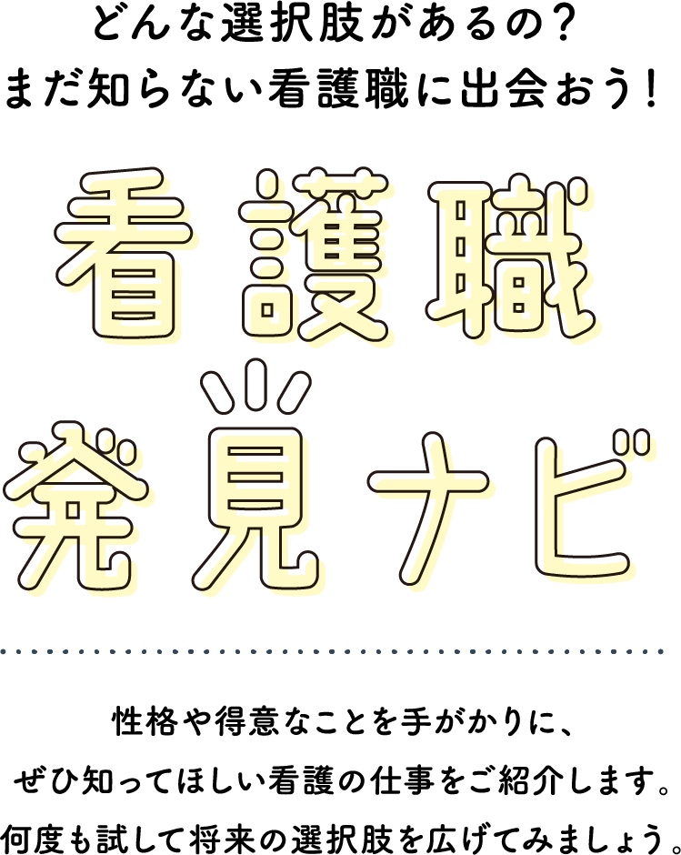 どんな選択肢があるの？まだ知らない看護職に出会おう！看護職発見ナビ　性格や得意なことを手がかりに、ぜひ知ってほしい看護の仕事をご紹介します。