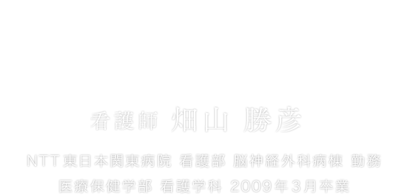 看護師として、リハビリの伴走者として。 看護師 畑山 勝彦 NTT東日本関東病院 看護部 脳神経外科病棟 勤務 医療保健学部 看護学科 2009年3月卒業