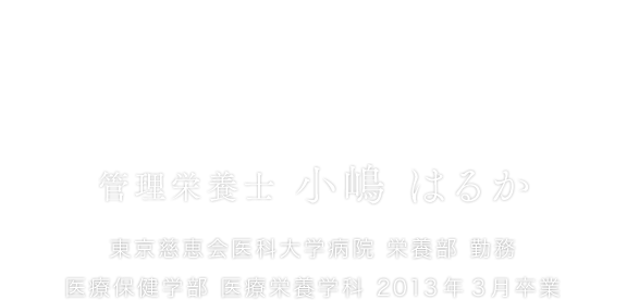 患者さんの回復を「食」で支える誇り。 管理栄養士 小嶋 はるか 東京慈恵会医科大学病院 栄養部 勤務医療保健学部 医療栄養学科 2013年3月卒業