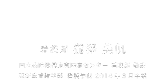 看護はその人の人生を支える仕事。 看護師 瀧澤 美帆 国立病院機構東京医療センター 看護部 勤務 東が丘看護学部 看護学科 2014年3月卒業
