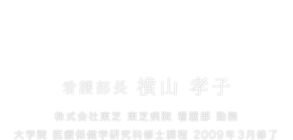 「看護によって選ばれる病院」をめざして。 看護部長 横山 孝子 株式会社東芝 東芝病院 看護部 勤務 大学院 医療保健学研究科修士課程 2009年3月修了